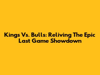 Kings Vs. Bulls: Reliving The Epic Last Game Showdown