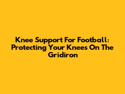 Knee Support For Football: Protecting Your Knees On The Gridiron