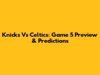 Knicks Vs Celtics: Game 5 Preview & Predictions
