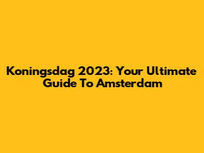 Koningsdag 2023: Your Ultimate Guide To Amsterdam