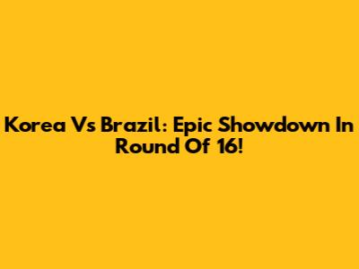 Korea Vs Brazil: Epic Showdown In Round Of 16!