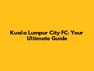 Kuala Lumpur City FC: Your Ultimate Guide