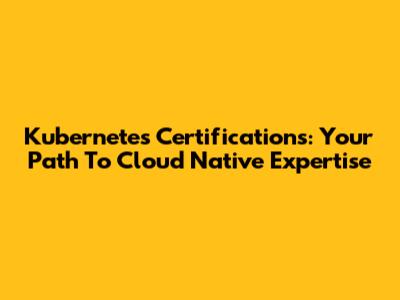 Kubernetes Certifications: Your Path To Cloud Native Expertise