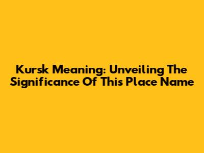 Kursk Meaning: Unveiling The Significance Of This Place Name