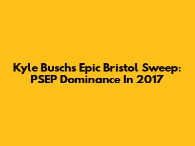 Kyle Busch's Epic Bristol Sweep: PSEP Dominance In 2017