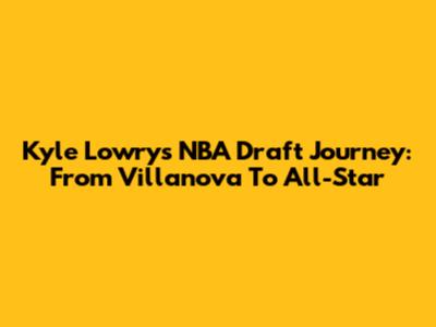 Kyle Lowry's NBA Draft Journey: From Villanova To All-Star