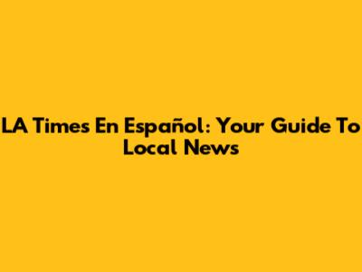 LA Times En Español: Your Guide To Local News