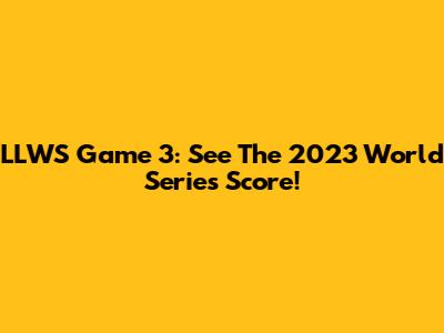 LLWS Game 3: See The 2023 World Series Score!