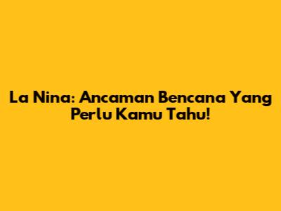 La Nina: Ancaman Bencana Yang Perlu Kamu Tahu!