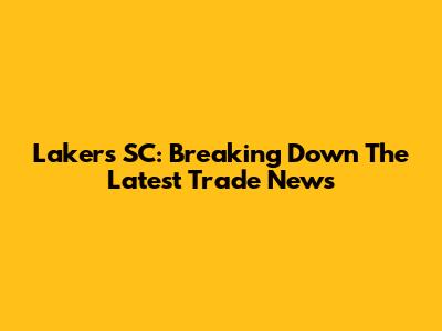 Lakers SC: Breaking Down The Latest Trade News