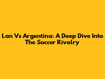Lan Vs Argentina: A Deep Dive Into The Soccer Rivalry