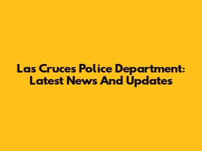 Las Cruces Police Department: Latest News And Updates
