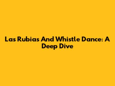 Las Rubias And Whistle Dance: A Deep Dive