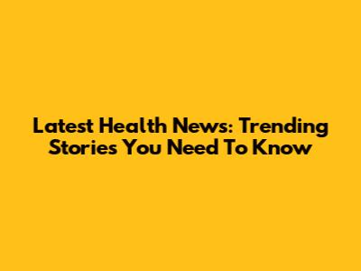 Latest Health News: Trending Stories You Need To Know