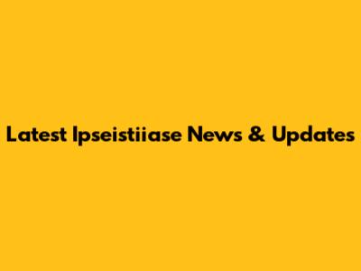 Latest Ipseistiiase News & Updates