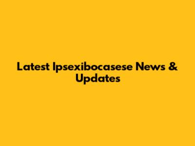 Latest Ipsexibocasese News & Updates
