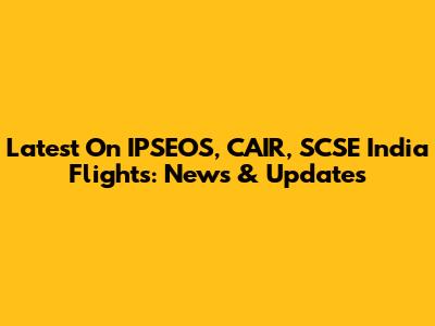 Latest On IPSEOS, CAIR, SCSE India Flights: News & Updates