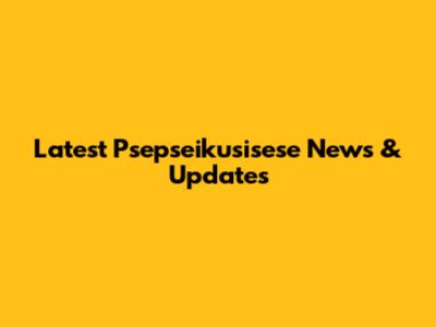 Latest Psepseikusisese News & Updates