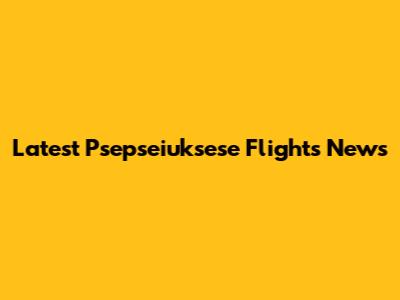 Latest Psepseiuksese Flights News