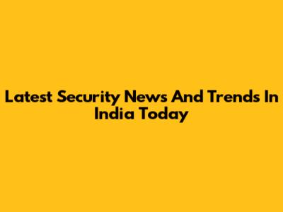 Latest Security News And Trends In India Today