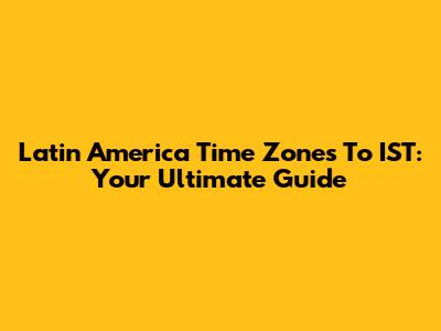 Latin America Time Zones To IST: Your Ultimate Guide