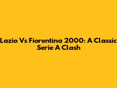 Lazio Vs Fiorentina 2000: A Classic Serie A Clash