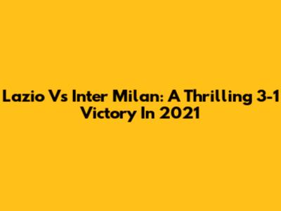 Lazio Vs Inter Milan: A Thrilling 3-1 Victory In 2021