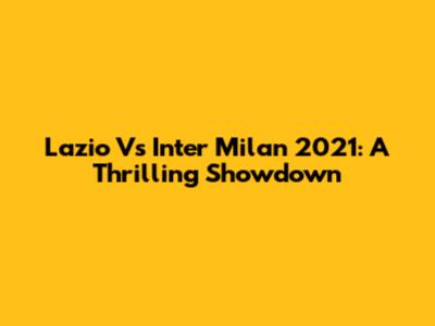 Lazio Vs Inter Milan 2021: A Thrilling Showdown