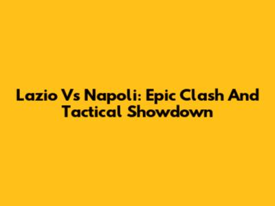 Lazio Vs Napoli: Epic Clash And Tactical Showdown