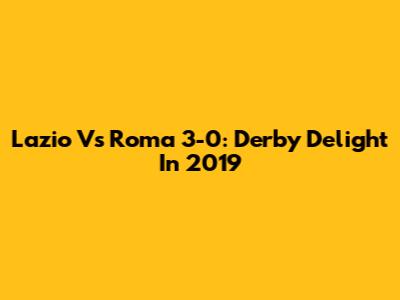 Lazio Vs Roma 3-0: Derby Delight In 2019