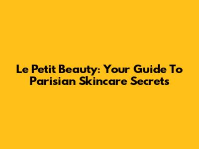 Le Petit Beauty: Your Guide To Parisian Skincare Secrets