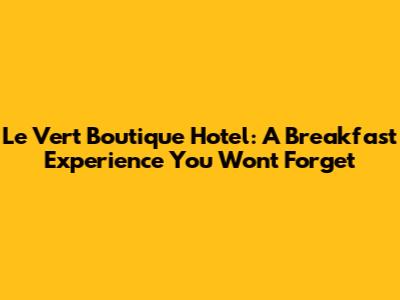 Le Vert Boutique Hotel: A Breakfast Experience You Won't Forget