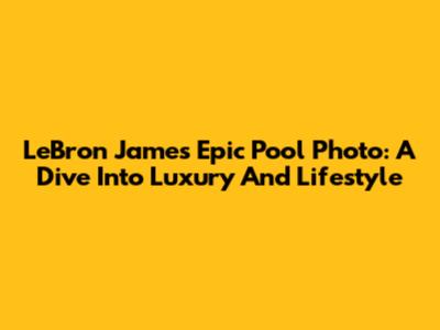 LeBron James' Epic Pool Photo: A Dive Into Luxury And Lifestyle