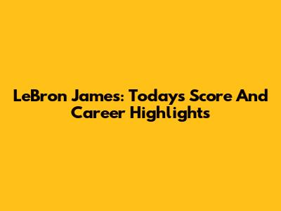 LeBron James: Today's Score And Career Highlights