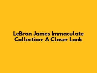 LeBron James Immaculate Collection: A Closer Look
