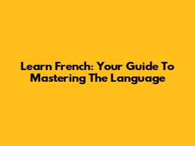 Learn French: Your Guide To Mastering The Language
