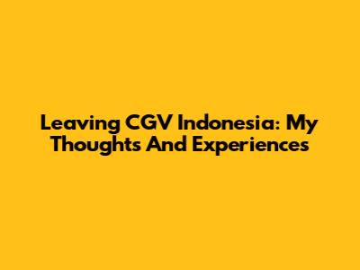 Leaving CGV Indonesia: My Thoughts And Experiences
