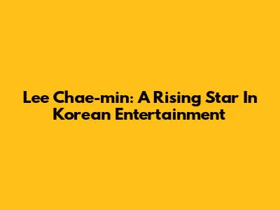 Lee Chae-min: A Rising Star In Korean Entertainment