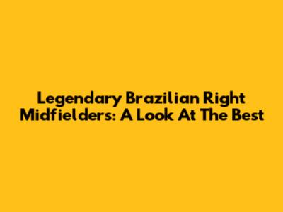 Legendary Brazilian Right Midfielders: A Look At The Best