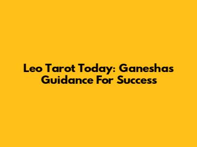 Leo Tarot Today: Ganesha's Guidance For Success
