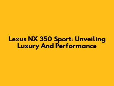 Lexus NX 350 Sport: Unveiling Luxury And Performance