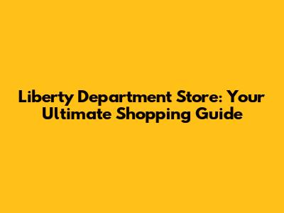Liberty Department Store: Your Ultimate Shopping Guide