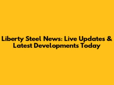 Liberty Steel News: Live Updates & Latest Developments Today