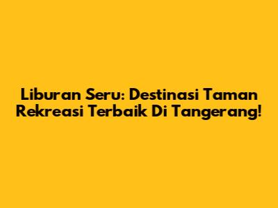 Liburan Seru: Destinasi Taman Rekreasi Terbaik Di Tangerang!