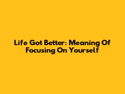 Life Got Better: Meaning Of Focusing On Yourself