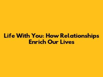 Life With You: How Relationships Enrich Our Lives