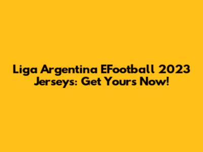 Liga Argentina EFootball 2023 Jerseys: Get Yours Now!