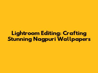Lightroom Editing: Crafting Stunning Nagpuri Wallpapers