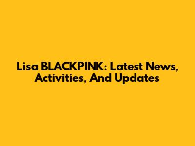 Lisa BLACKPINK: Latest News, Activities, And Updates