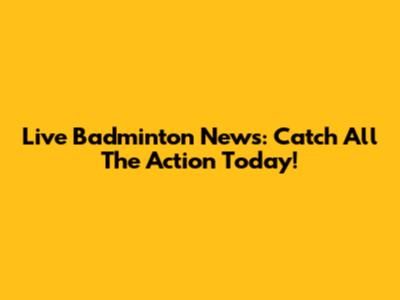 Live Badminton News: Catch All The Action Today!
